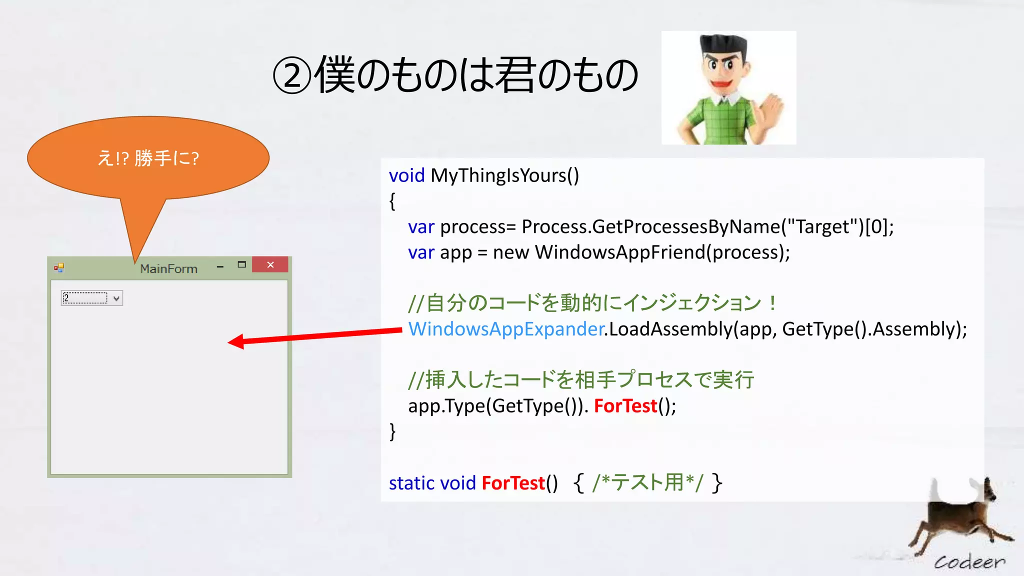 ②僕のものは君のもの
void MyThingIsYours()
{
var process= Process.GetProcessesByName("Target")[0];
var app = new WindowsAppFriend(process);
//自分のコードを動的にインジェクション！
WindowsAppExpander.LoadAssembly(app, GetType().Assembly);
//挿入したコードを相手プロセスで実行
app.Type(GetType()). ForTest();
}
static void ForTest() { /*テスト用*/ }
え!? 勝手に?
 