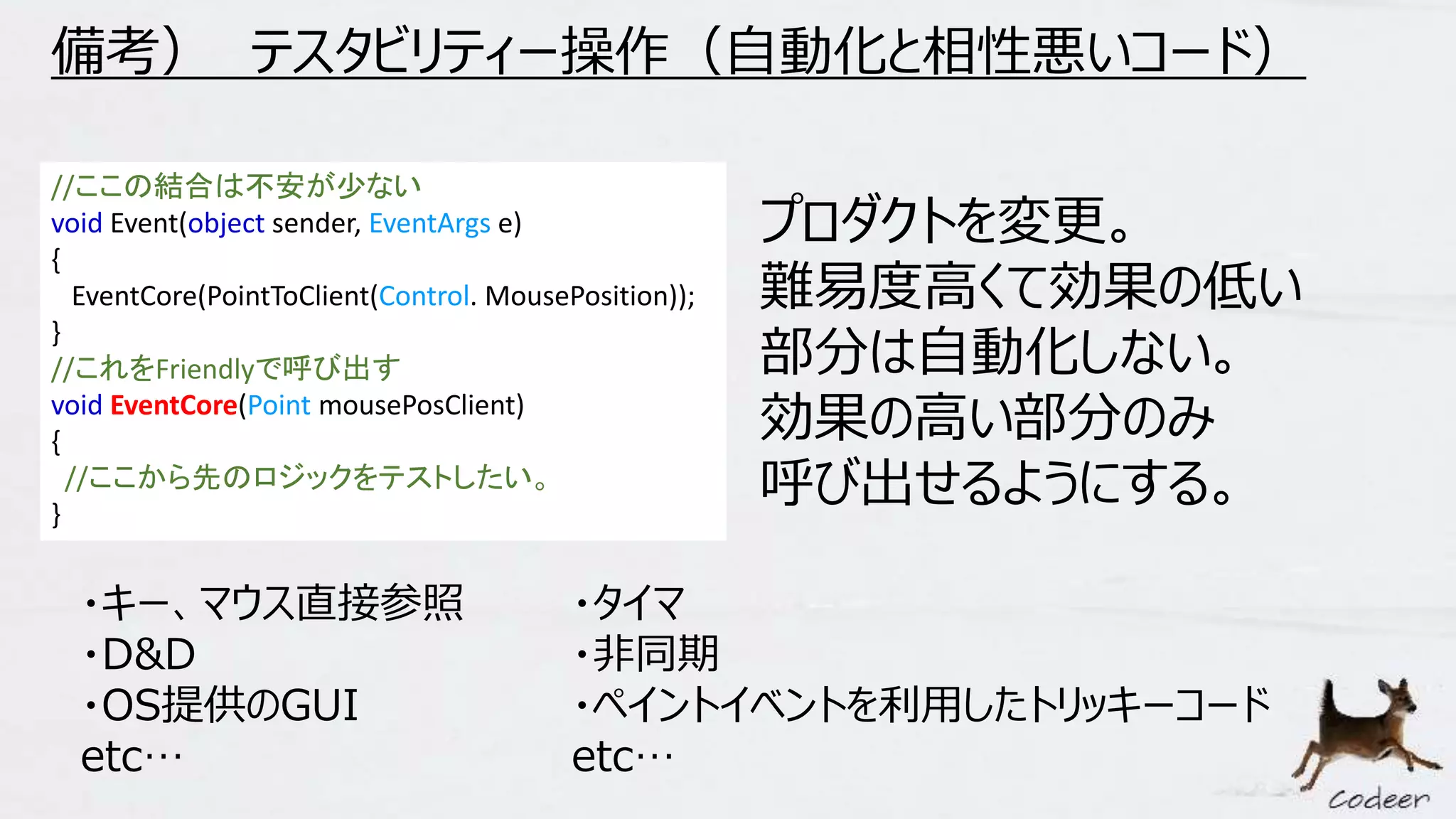 備考） テスタビリティー操作（自動化と相性悪いコード）
//ここの結合は不安が少ない
void Event(object sender, EventArgs e)
{
EventCore(PointToClient(Control. MousePosition));
}
//これをFriendlyで呼び出す
void EventCore(Point mousePosClient)
{
//ここから先のロジックをテストしたい。
}
プロダクトを変更。
難易度高くて効果の低い
部分は自動化しない。
効果の高い部分のみ
呼び出せるようにする。
・キー、マウス直接参照
・D&D
・OS提供のGUI
etc…
・タイマ
・非同期
・ペイントイベントを利用したトリッキーコード
etc…
 