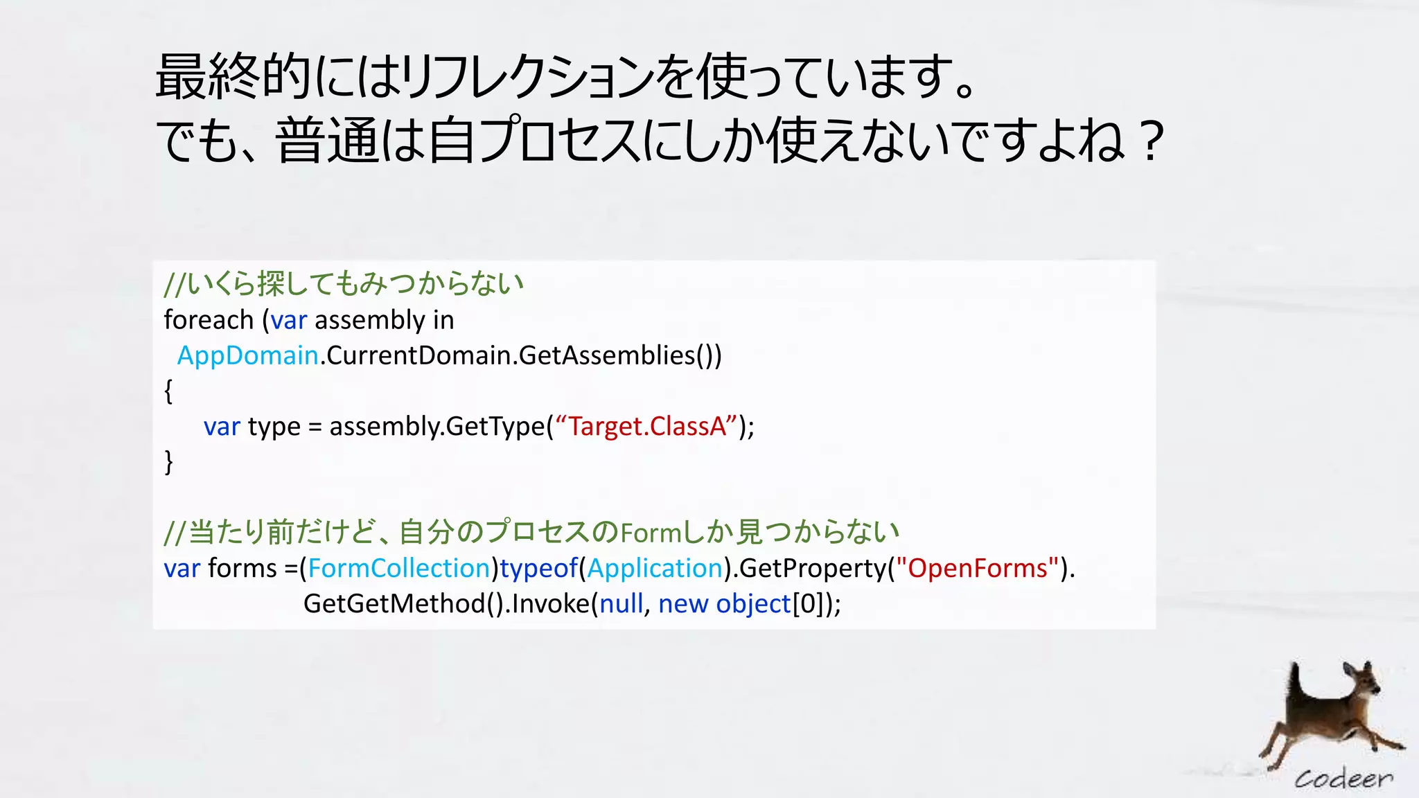 最終的にはリフレクションを使っています。
でも、普通は自プロセスにしか使えないですよね？
//いくら探してもみつからない
foreach (var assembly in
AppDomain.CurrentDomain.GetAssemblies())
{
var type = assembly.GetType(“Target.ClassA”);
}
//当たり前だけど、自分のプロセスのFormしか見つからない
var forms =(FormCollection)typeof(Application).GetProperty("OpenForms").
GetGetMethod().Invoke(null, new object[0]);
 
