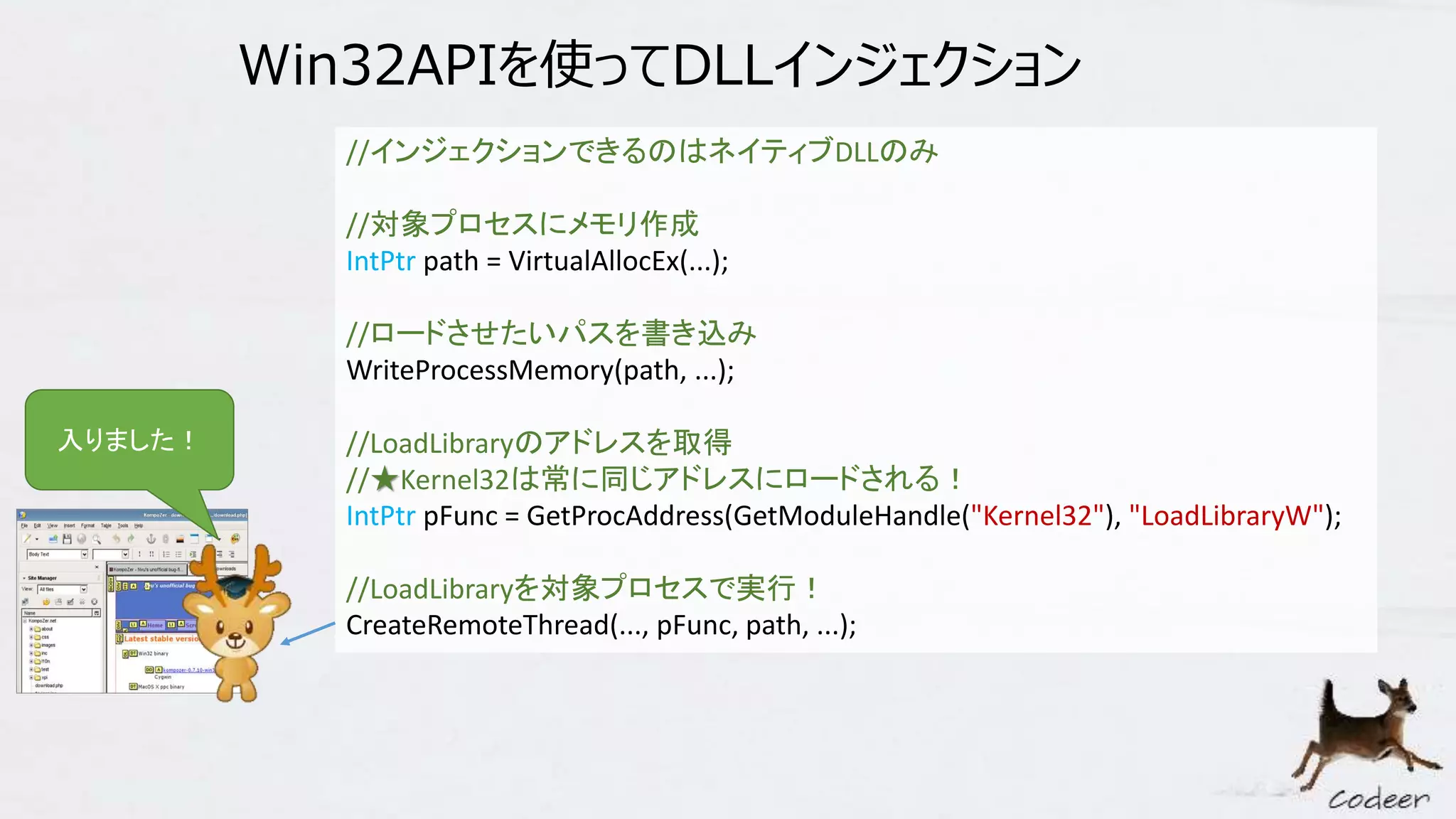 Win32APIを使ってDLLインジェクション
//インジェクションできるのはネイティブDLLのみ
//対象プロセスにメモリ作成
IntPtr path = VirtualAllocEx(...);
//ロードさせたいパスを書き込み
WriteProcessMemory(path, ...);
//LoadLibraryのアドレスを取得
//★Kernel32は常に同じアドレスにロードされる！
IntPtr pFunc = GetProcAddress(GetModuleHandle("Kernel32"), "LoadLibraryW");
//LoadLibraryを対象プロセスで実行！
CreateRemoteThread(..., pFunc, path, ...);
入りました！
 