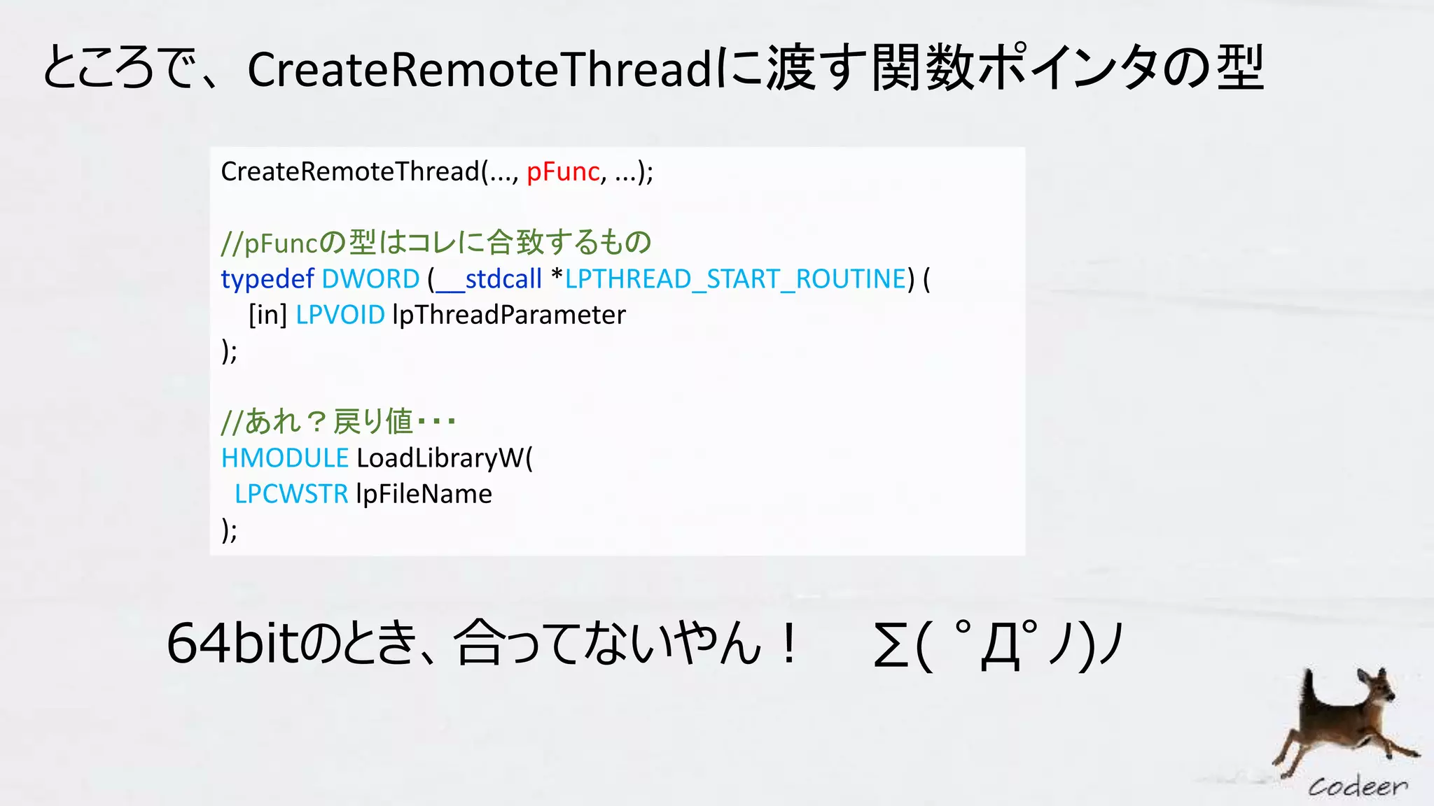 ところで、 CreateRemoteThreadに渡す関数ポインタの型
CreateRemoteThread(..., pFunc, ...);
//pFuncの型はコレに合致するもの
typedef DWORD (__stdcall *LPTHREAD_START_ROUTINE) (
[in] LPVOID lpThreadParameter
);
//あれ？戻り値・・・
HMODULE LoadLibraryW(
LPCWSTR lpFileName
);
64bitのとき、合ってないやん！ ∑( ﾟДﾟﾉ)ﾉ
 