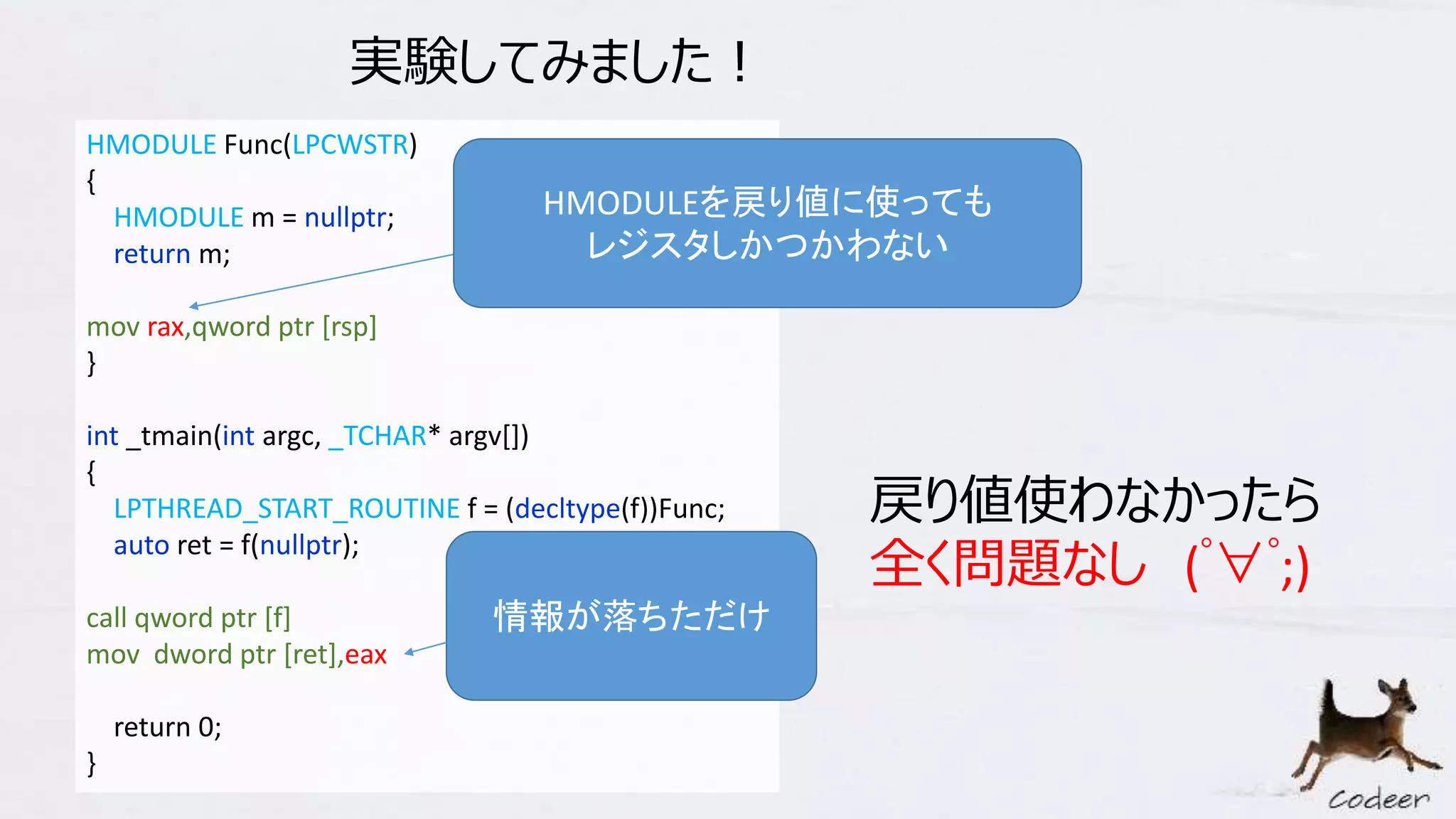 HMODULE Func(LPCWSTR)
{
HMODULE m = nullptr;
return m;
mov rax,qword ptr [rsp]
}
int _tmain(int argc, _TCHAR* argv[])
{
LPTHREAD_START_ROUTINE f = (decltype(f))Func;
auto ret = f(nullptr);
call qword ptr [f]
mov dword ptr [ret],eax
return 0;
}
実験してみました！
戻り値使わなかったら
全く問題なし (ﾟ∀ﾟ;)
HMODULEを戻り値に使っても
レジスタしかつかわない
情報が落ちただけ
 