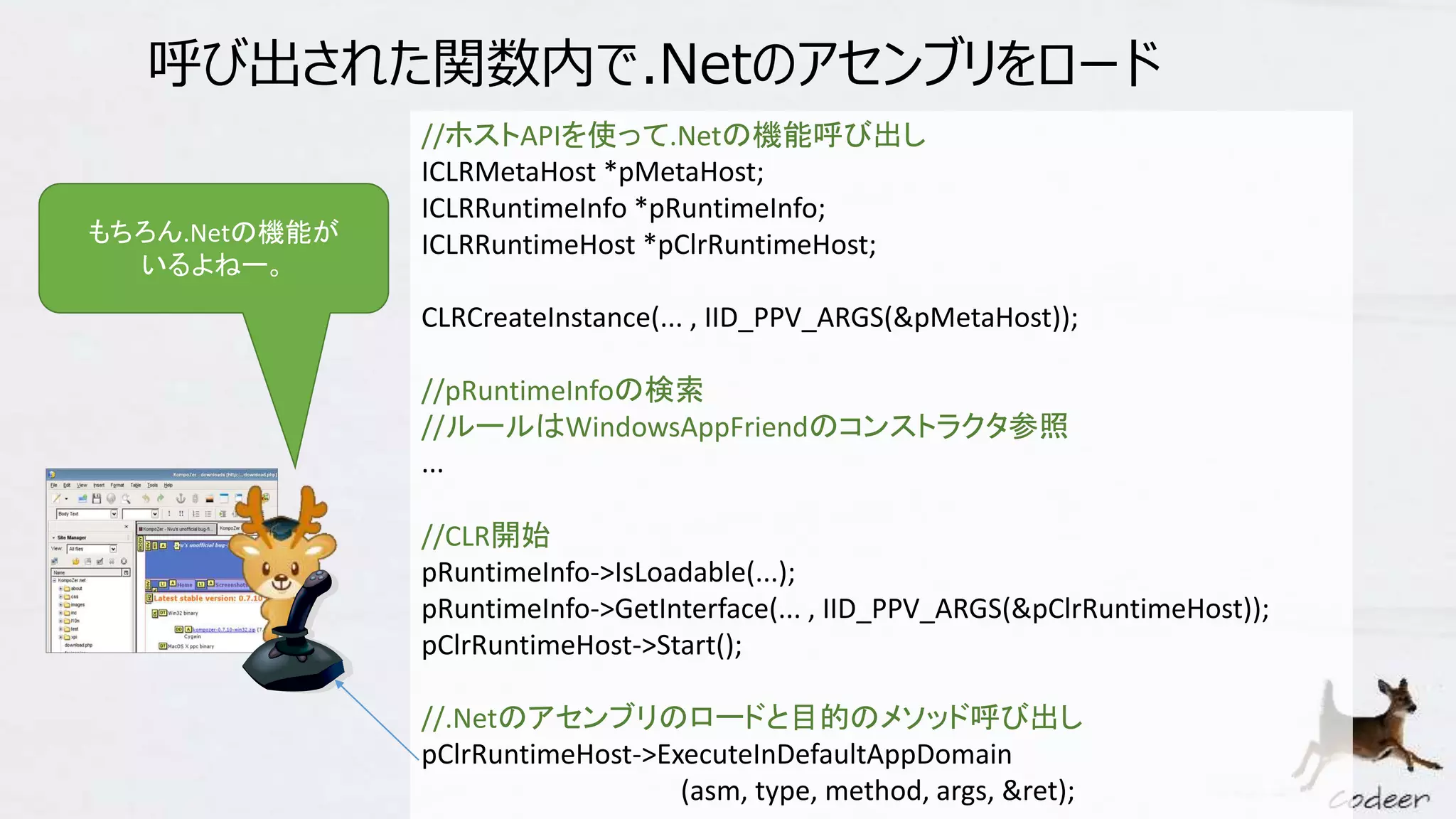呼び出された関数内で.Netのアセンブリをロード
//ホストAPIを使って.Netの機能呼び出し
ICLRMetaHost *pMetaHost;
ICLRRuntimeInfo *pRuntimeInfo;
ICLRRuntimeHost *pClrRuntimeHost;
CLRCreateInstance(... , IID_PPV_ARGS(&pMetaHost));
//pRuntimeInfoの検索
//ルールはWindowsAppFriendのコンストラクタ参照
...
//CLR開始
pRuntimeInfo->IsLoadable(...);
pRuntimeInfo->GetInterface(... , IID_PPV_ARGS(&pClrRuntimeHost));
pClrRuntimeHost->Start();
//.Netのアセンブリのロードと目的のメソッド呼び出し
pClrRuntimeHost->ExecuteInDefaultAppDomain
(asm, type, method, args, &ret);
もちろん.Netの機能が
いるよねー。
 