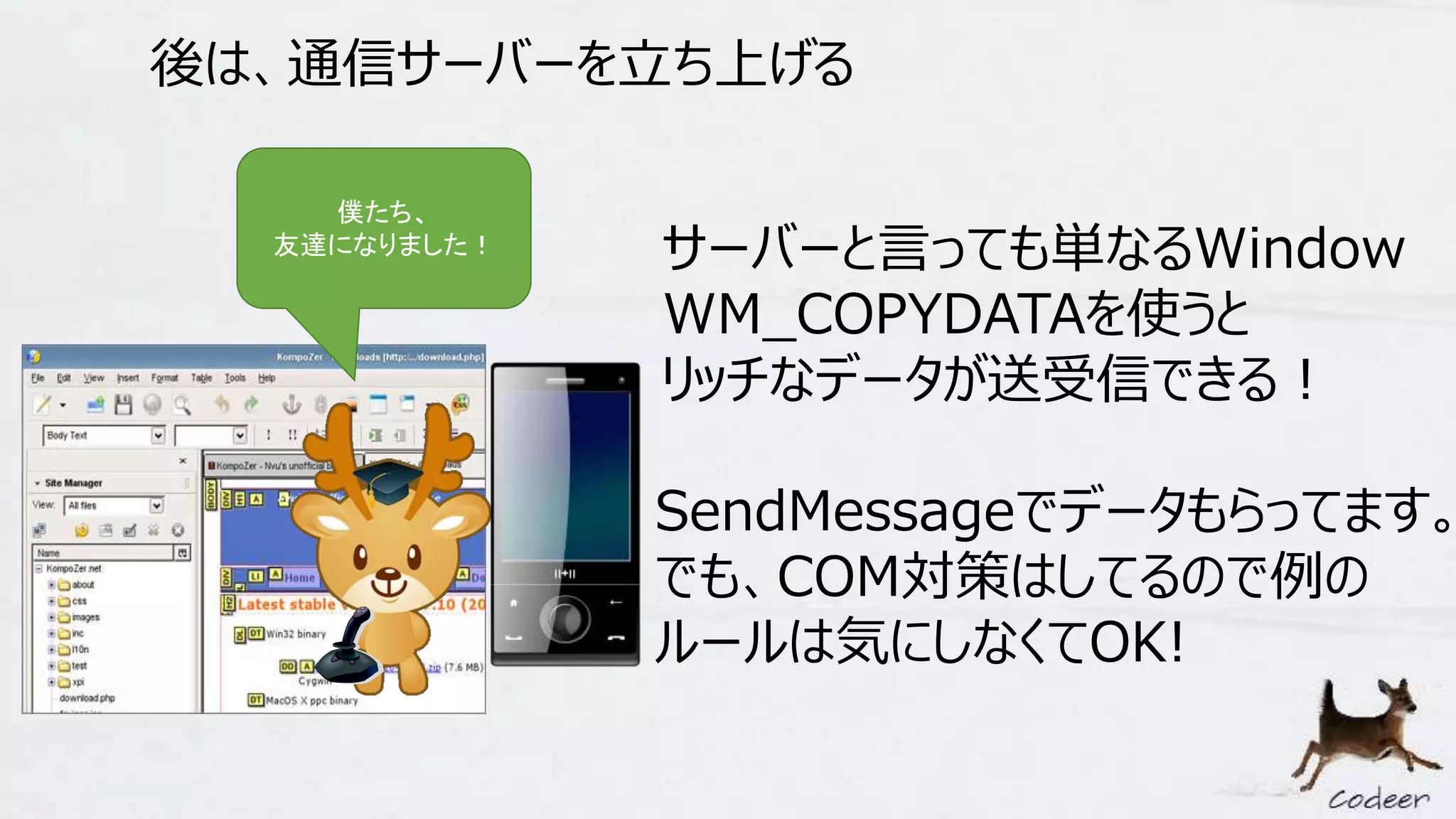 後は、通信サーバーを立ち上げる
僕たち、
友達になりました！ サーバーと言っても単なるWindow
WM_COPYDATAを使うと
リッチなデータが送受信できる！
SendMessageでデータもらってます。
でも、COM対策はしてるので例の
ルールは気にしなくてOK!
 