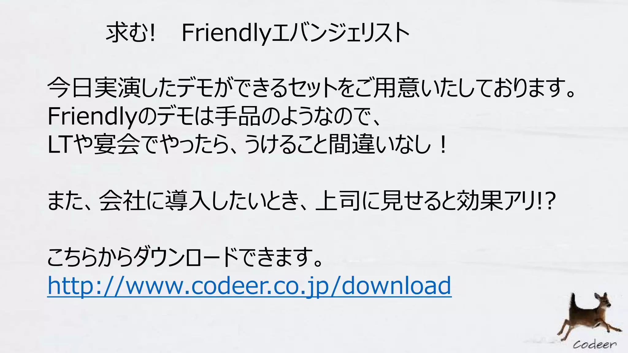 求む! Friendlyエバンジェリスト
今日実演したデモができるセットをご用意いたしております。
Friendlyのデモは手品のようなので、
LTや宴会でやったら、うけること間違いなし！
また、会社に導入したいとき、上司に見せると効果アリ!?
こちらからダウンロードできます。
http://www.codeer.co.jp/download
 
