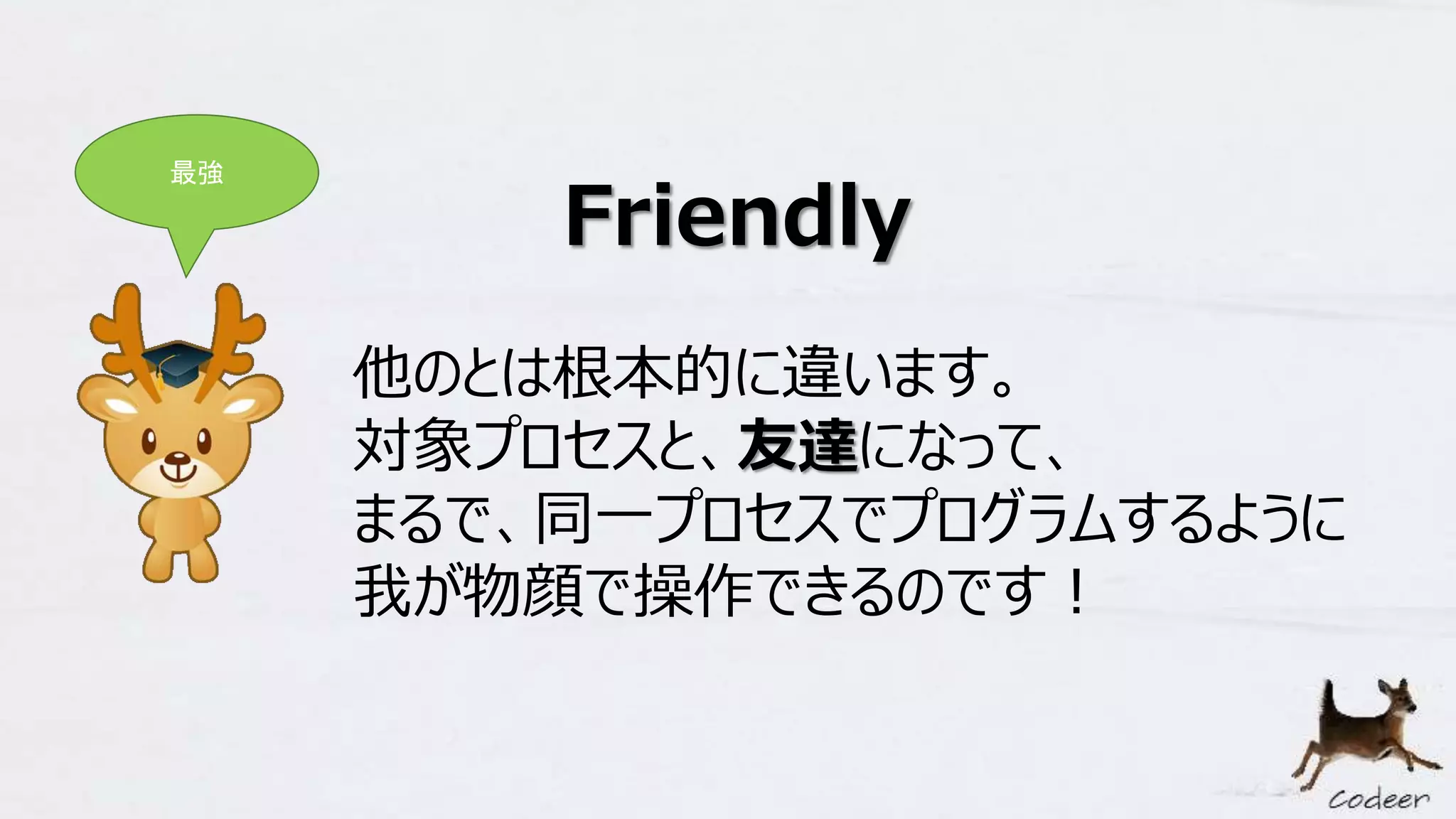 Friendly
他のとは根本的に違います。
対象プロセスと、友達になって、
まるで、同一プロセスでプログラムするように
我が物顔で操作できるのです！
最強
 