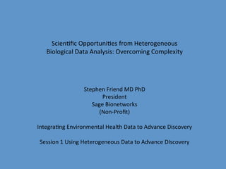 Scien&ﬁc	
  Opportuni&es	
  from	
  Heterogeneous	
  	
  
    Biological	
  Data	
  Analysis:	
  Overcoming	
  Complexity	
  
                                         	
  
                                         	
  
                                         	
  
                                         	
  
                           Stephen	
  Friend	
  MD	
  PhD	
  
                                  President	
  
                              Sage	
  Bionetworks	
  
                                 (Non-­‐Proﬁt)	
  
                                         	
  
Integra&ng	
  Environmental	
  Health	
  Data	
  to	
  Advance	
  Discovery	
  
                                         	
  
 Session	
  1	
  Using	
  Heterogeneous	
  Data	
  to	
  Advance	
  DIscovery	
  
                                         	
  
 