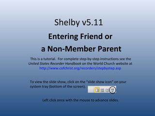 Shelby v5.11
Entering Friend or
a Non-Member Parent
This is a tutorial. For complete step-by-step instructions see the
United States Recorder Handbook on the World Church website at
http://www.cofchrist.org/recorders/stepbystep.asp
Left click once with the mouse to advance slides.
To view the slide show, click on the “slide show icon” on your
system tray (bottom of the screen).
 