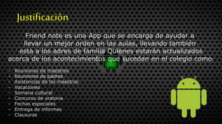 Justificación
Friend note es una App que se encarga de ayudar a
llevar un mejor orden en las aulas, llevando también
esta a los adres de familia Quienes estarán actualizados
acerca de los acontecimientos que sucedan en el colegio como:
- Reuniones de maestros
- Reuniones de padres
- Asistencias de los maestros
- Vacaciones
- Semana cultural
- Concurso de oratoria
- Fechas especiales
- Entrega de informes
- Clausuras