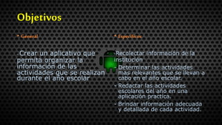 Objetivos
• General
- Crear un aplicativo que
permita organizar la
información de las
actividades que se realizan
durante el año escolar
• Específicos
-Recolectar información de la
institución
- Determinar las actividades
mas relevantes que se llevan a
cabo en el año escolar.
- Redactar las actividades
escolares del año en una
aplicación practica.
- Brindar información adecuada
y detallada de cada actividad.