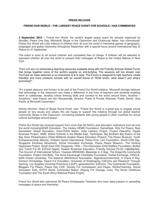 PRESS RELEASE
FRIEND OUR WORLD - THE LARGEST PEACE EVENT FOR SCHOOLS –HAS COMMENCED
3 September 2013 – Friend Our World, the world’s largest peace event for schools organized by
Skoolbo, Peace One Day, Microsoft, Skype in the Classroom and Clubhouse News, has commenced.
Friend Our World will unite millions of children from all over the world in friendship games of geography,
languages and global citizenship throughout September with a special focus around International Day of
Peace on 21 September.
The event is open to all school children and completely free of charge. 8 children will be selected to
represent children all over the world to present their messages of Peace to the United Nations in New
York.
There will also be tremendous teaching resources available along with the Friendly Schools Global Forum
that brings together many of the world’s experts on anti-bullying. The sessions will live stream over
YouTube as mass webinars in an interactive Q & A style. The Forum is designed to help teachers create
friendlier and more cohesive schools with an overall theme of “What works, what doesn’t and what’s
promising?“
“It’s a great pleasure and honour to be part of the Friend Our World initiative. Microsoft strongly believes
that technology in the classroom can make a difference in the lives of teachers and students enabling
them to collaborate, develop critical thinking skills and connect to the world around them, Anytime –
Anywhere,” said Pascal van den Nieuwendijk, Director, Public & Private Alliances, Public Sector, Asia
Pacific at Microsoft Corporation.
Wendy Norman, Head of Skype Social Good, said: “Friend Our World is a great way to engage young
people on key issues and values. We are happy to support this initiative through our global teacher
community Skype in the Classroom, connecting students with young people in other countries for virtual
cultural exchanges around peace.”
Friend Our World has received support from more than 60 NGO’s and education institutions from all over
the world includingGEMS Education, The Varkey GEMS Foundation, GameDesk, Kids For Peace, Next
Generation Global Education, VolunTEEN Nation, India Literacy Project, Project PeacePal, Ripple
Kindness Project, AIME, British Schools in the Middle East, Technapex, Big Brothers Big Sisters of the
Bay Area, Peacemakers (West Midlands Quaker Peace Education Project), The Peace Museum, Youth
Entrepreneurship Alliance, Children Sports International, Peace First, Lien Foundation, World CSR Day,
Singapore Kindness Movement, Social Innovation Exchange, Pasos Peace Museum, The Hunting
Happiness Project, South East CDC Singapore, YKAI – The Indonesian Child Welfare Foundation, Bullies
Out, Teach For All, EdTech Digest, Hawker Brownlow Education, Friendly Schools PLUS, LittleBigHelp,
The Council of International School, Yayasan MENDAKI, Blessings In A Bag, The Dragonfly Community
Foundation, Project Anti-Bully, The Anna Kavanaugh Charitable Foundation, Global Exchange, CIRCLE,
Edith Cowan University, The National AfterSchool Association, Nigerianschoolsonline, A Crane A Day,
Crimson Knowledge, Peace For Education, University of Wollongong, EdComs and Research Through
Gaming, Los Angeles Universal Preschool (LAUP), generationOn, EdComs, The Cybersmile Foundation,
Bloggers For Peace, Peace Day LIVE, Society For Compassion and Peace, WeAreTeachers, Social
Innovation Park, EOTO World, Connected Nation, Playing For Change, Cord, The World Childhood
Foundation and The South Africa National Peace Project.
Friend Our World also welcomed 50 Peace Ambassador Teachers who have deep passion in spreading
messages of peace and friendship.
 