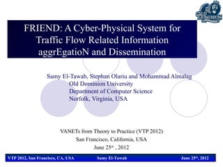 FRIEND: A Cyber-Physical System for
         Traffic Flow Related Information
          aggrEgatioN and Dissemination

                  Samy El-Tawab, Stephan Olariu and Mohammad Almalag
                          Old Dominion University
                          Department of Computer Science
                          Norfolk, Virginia, USA




                         VANETs from Theory to Practice (VTP 2012)
                             San Francisco, California, USA
                                     June 25th , 2012
VTP 2012, San Francisco, CA, USA       Samy El-Tawab                 June 25th, 2012
 