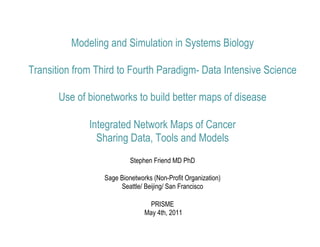 Modeling and Simulation in Systems Biology

Transition from Third to Fourth Paradigm- Data Intensive Science

       Use of bionetworks to build better maps of disease

              Integrated Network Maps of Cancer
                Sharing Data, Tools and Models
                           Stephen Friend MD PhD

                  Sage Bionetworks (Non-Profit Organization)
                       Seattle/ Beijing/ San Francisco

                                  PRISME
                                May 4th, 2011
 