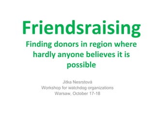 Friendsraising
Finding donors in region where
hardly anyone believes it is
possible
Jitka Nesrstová
Workshop for watchdog organizations
Warsaw, October 17-18

 