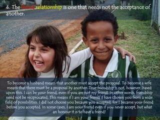 4. The friend relationship is one that needs not the acceptance of
another.




  To become a husband means that another must accept the proposal. To become a wife
 means that there must be a proposal by another. True friendship is not, however, based
 upon this. I can be your friend, even if you are not my friend. In other words, friendship
 need not be reciprocated. This means if I am your friend, I have chosen you from a wide
field of possibilities. I did not choose you because you accepted, for I became your friend
 before you accepted. In some cases, I am your friend even if you never accept, but what
                                 an honour it is to have a friend!
 