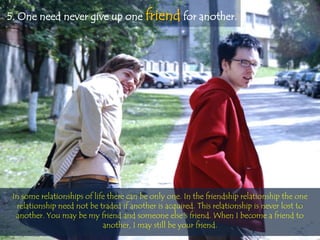 5. One need never give up one friend for another.




 In some relationships of life there can be only one. In the friendship relationship the one
  relationship need not be traded if another is acquired. This relationship is never lost to
  another. You may be my friend and someone else's friend. When I become a friend to
                             another, I may still be your friend.
 