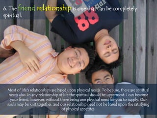 6. The friend      relationship is one that can be completely
spiritual.




 Most of life's relationships are based upon physical needs. To be sure, there are spiritual
  needs also. In any relationship of life the spiritual should be uppermost. I can become
   your friend, however, without there being one physical need for you to supply. Our
 souls may be knit together, and our relationship need not be based upon the satisfying
                                    of physical appetites.
 