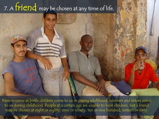 7. A   friend may be chosen at any time of life.




Parents come at birth; children come to us in young adulthood; brothers and sisters come
 to us during childhood. People at a certain age are unable to have children, but a friend
  may be chosen at eight or eighty, nine or ninety, ten or one hundred, sixteen or sixty.
 