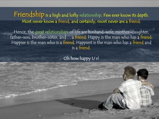 Friendship is a high and lofty relationship. Few ever know its depth.
      Most never know a friend, and certainly, most never are a friend.

  Hence, the great relationships of life are husband-wife, mother-daughter,
father-son, brother-sister, and . . a friend. Happy is the man who has a friend.
 Happier is the man who is a friend. Happiest is the man who has a friend and
                                    is a friend.

                              Oh how happy U r!
 