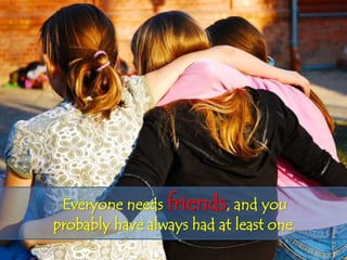 Everyone needs friends, and you
probably have always had at least one.
 