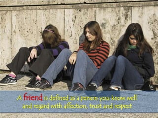 A friend is defined as a person you know well
 and regard with affection, trust and respect
 