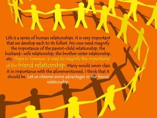 Life is a series of human relationships. It is very important
 that we develop each to its fullest. No one need magnify
    the importance of the parent-child relationship, the
husband- wife relationship, the brother-sister relationship,
 etc. There is, however, a need to magnify the importance
of the friend relationship. Many would never class
it in importance with the aforementioned. I think that it
 should be. Let us observe some advantages in the friend
                       relationship.
 