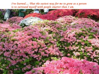 I've learned.... That the easiest way for me to grow as a person is to surround myself with people smarter than I am. 