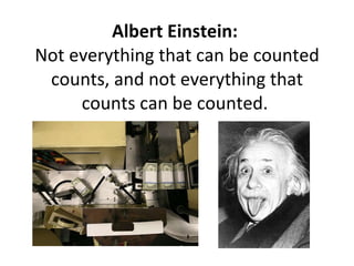 Albert Einstein:  Not everything that can be counted counts, and not everything that counts can be counted.  