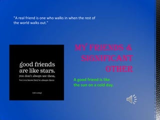 MY FRIENDS & SIGNIFICANT OTHER "A real friend is one who walks in when the rest of the world walks out."  A good friend is like the sun on a cold day.  