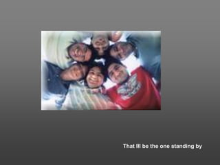 That Ill be the one standing by