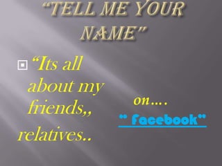 “TELL ME YOUR NAME” “Its all about my friends,, relatives..     on…. “ Facebook” 