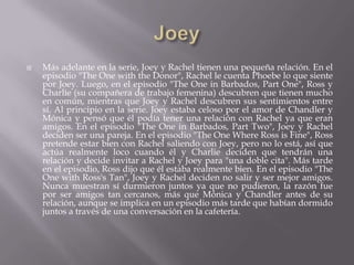    Más adelante en la serie, Joey y Rachel tienen una pequeña relación. En el
    episodio "The One with the Donor", Rachel le cuenta Phoebe lo que siente
    por Joey. Luego, en el episodio "The One in Barbados, Part One", Ross y
    Charlie (su compañera de trabajo femenina) descubren que tienen mucho
    en común, mientras que Joey y Rachel descubren sus sentimientos entre
    sí. Al principio en la serie. Joey estaba celoso por el amor de Chandler y
    Mónica y pensó que él podía tener una relación con Rachel ya que eran
    amigos. En el episodio "The One in Barbados, Part Two", Joey y Rachel
    deciden ser una pareja. En el episodio "The One Where Ross is Fine", Ross
    pretende estar bien con Rachel saliendo con Joey, pero no lo está, así que
    actúa realmente loco cuando él y Charlie deciden que tendrán una
    relación y decide invitar a Rachel y Joey para "una doble cita". Más tarde
    en el episodio, Ross dijo que él estaba realmente bien. En el episodio "The
    One with Ross's Tan", Joey y Rachel deciden no salir y ser mejor amigos.
    Nunca muestran sí durmieron juntos ya que no pudieron, la razón fue
    por ser amigos tan cercanos, más que Mónica y Chandler antes de su
    relación, aunque se implica en un episodio más tarde que habían dormido
    juntos a través de una conversación en la cafetería.
 