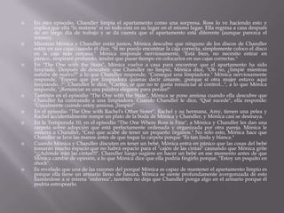    En otro episodio, Chandler limpia el apartamento como una sorpresa. Ross lo ve haciendo esto y
    explica que ella "lo mataría" sí no todo está en su lugar en el mismo lugar. Ella regresa a casa después
    de un largo día de trabajo y se da cuenta que el apartamento está diferente (aunque parezca el
    mismo).
   Mientras Mónica y Chandler están juntos, Mónica descubre que ninguno de los discos de Chandler
    están en sus cajas cuando él dice, "Sí no puedo encontrar la caja correcta, simplemente coloco el disco
    en la caja más cercana." Mónica responde nerviosamente, "Está bien, no necesito entrar en
    pánico...respiraré profundo, tendré que pasar tiempo en colocarlos en sus cajas correctas."
   En "The One with the Stain", Mónica vuelve a casa para encontrar que el apartamento ha sido
    limpiado. Después de descubrir que Chandler no limpió, Mónica dice, "Oh no, ¿limpié mientras
    soñaba de nuevo?" a lo que Chandler responde, "Conseguí una limpiadora." Mónica nerviosamente
    responde, "Espero que por limpiadora quieras decir amante, ¡porque sí otra mujer estuvo aquí
    limpiando...!". Chandler le dice, "Cariño, sé que no te gusta renunciar al control...", a lo que Mónica
    responde, "¡Renunciar es una palabra elegante para perder!"
   También en el episodio "The One with the Stain", Mónica se pone ansiosa cuando ella descubre que
    Chandler ha contratado a una limpiadora. Cuando Chandler le dice, "Qué sucede", ella responde:
    "Usualmente cuando estoy ansiosa, ¡limpio!"
   En el episodio "The One with Rachel's Other Sister", Rachel y su hermana, Amy, tienen una pelea y
    Rachel accidentalmente rompe un plato de la boda de Mónica y Chandler, y Mónica casi se desmaya.
   En la Temporada 10, en el episodio "The One Where Ross is Fine", a Mónica y Chandler les dan una
    carpeta sobre adopción que está perfectamente ordenada y organizada por otra pareja. Mónica le
    susurra a Chandler, "Creo que acabé de tener un pequeño órganos." No sólo esto, Mónica hace que
    Chandler se lave las manos antes de que toque la carpeta porque "Es tan linda y blanca."
   Cuando Mónica y Chandler discuten en tener un bebé, Mónica entra en pánico que las cosas del bebé
    tomarán mucho espacio que no habrá espacio para el "cajón de las cintas" causando que Mónica grite
    "¡¡¡Adónde irán las cintas!!!". Chandler luego sugiere en hacer un bebé en ese momento antes de que
    Mónica cambie de opinión, a lo que Mónica dice que ella podría fingirlo porque, "Estoy un poquito en
    shock".
   Es revelado que una de las razones del porqué Mónica es capaz de mantener el apartamento limpio es
    porque ella tiene un armario lleno de basura, Mónica se siente profundamente avergonzada de esto
    llamándose a sí misma "enferma", también no deja que Chandler ponga algo en el armario porque él
    podría estropearlo.
 