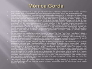    Es revelado a principios de la serie que ella había tenido sobrepeso mientras crecía. Mónica perdió el
    peso cuando tenía 18 después de que escuchó que Chandler le dijo "gorda" en Acción de Gracias.
   Los escritores de la serie a menuda utilizaron flashbacks para mostrar el sobrepeso de Mónica (que
    Coárteme Cox utilizaba un traje de gordo). En un episodio, cuando el grupo miraba un vídeo viejo de
    graduación y fueron sorprendidos al ver su peso, Joey gritó, "¡Alguna chica se comió a Mónica!". Este
    también fue el primer episodio dónde se vio "la gran nariz de Rachel". Mónica trató de dar la cara,
    diciendo que la cámara añade diez libras. Chandler se apresuró a replicar, "¿Entonces cuántas cámaras
    estaban en tú?" En otro episodio dónde el grupo recuerda el día de Acción de Gracias pasados, un
    flashback revela el porque Mónica perdió todo el peso. Ella escuchó a Chandler decirle a Ross que no
    quería estar toda la noche con su gorda hermana, a lo que llevó a Mónica a deprimirse y negarse a la
    comida que su madre le ofrecía. Ella perdió su peso en el Acción de Gracias de 1988, Rachel también
    perdió su gran nariz. En casi todos los episodios que muestra a "Mónica Gorda", el episodio termina
    con Mónica bailando.
   En una historia de realidad alternativa durante el show ("The One That Could Have Been"), Mónica
    tiene sobrepeso pero sigue siendo una chef profesional y termina con Chandler, quién era un escritor
    independiente, al final del episodio, ella pierde su virginidad con él como un favor que él le ofrecía.
    Durante el episodio cuando su actual novio, un doctor, le pide que le guarde cena después de que él
    se tiene que ir, ella contesta, "No te puedo prometer nada", mientras comienza a comer.
   Mientras se revela en otro episodio, el peso de Mónica significó que un compañero de la escuela
    secundaria tuvo que jugar con ella en el sube y baja en lugar de alguien de su misma edad, y su traje
    de banda de música tuvo que ser por encargo. Su gordura también explica porque Ross come tan
    rápido cuando él le explica a Rachel, "¡Crecí con Mónica! ¡Sí no comías rápido, no comías!" En el
    episodio "The One With the Pediatrician", Mónica revela que Ross iba a un terapeuta debido a un mal
    sueño recurrente, que era que Mónica lo iba a comer. El peso de Mónica se informa en otro episodio
    en ser la razón por la cirugía de su perro, después de que ella trató de subirse arriba de él cuando
    tenía once años, y en un episodio diferente Ross revela que ella causó que la hamaca de sus padres se
    rompiera; previamente se creía que había sido un huracán. En el mismo episodio, Ross también revela
    que una noche después de haber sido enviada a la cama sin cenar, Mónica trató de comer los
    macarrones pegados en su joyero.
   Otro episodio revela que Mónica asistió a un campamento cuando era niña, y se encontró atrapada en
    un alambrado después de tratar de atrapar y comer una ardilla, que ella afirmó que había estado
    tratando de ayudar.
 
