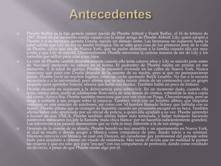    Phoebe Buffay es la hija gemela menor nacida de Phoebe Abbott y Frank Buffay, el 16 de febrero de
    1967. Frank en ese momento estaba casado con la mejor amiga de Phoebe Abbott: Lily, quien adoptó a
    Phoebe y a su hermana gemela Úrsula, nacida un minuto antes. Las hermanas no supieron hasta la
    edad adulta que Lily no era su madre biológica. No se sabe gran cosa de los primeros años de la vida
    de Phoebe, salvo que era de Nueva York, que su padre abandonó a la familia cuando ella era muy
    joven, y que Lily se suicidó. Ocasionalmente Phoebe menciona la curiosa manera de ser de Lily y los
    métodos que utilizó para criar a sus hijos.
   La vida de Phoebe cambió dramáticamente cuando ella tenía catorce años y Lily se suicidó justo antes
    de Navidad, metiendo su cabeza en el horno. El padrastro de Phoebe estaba en prisión en ese
    momento. A la edad de quince, Phoebe se encontró viviendo en las calles de Nueva York. Nunca
    menciona qué pasó con Úrsula después de la muerte de su madre, pero sí que no permanecieron
    juntas. Phoebe vivió en muchos lugares, como un coche quemado Buick Lesabre. No fue a la escuela
    secundaria o a la universidad, pero afirma que se solía reunir detrás de un contenedor con un grupo
    pequeño para aprender francés, idioma que habla con fluidez. También habla un poco de italiano.
   Phoebe recurrió en ocasiones a la delincuencia para sobrevivir. En un momento dado, cuando ella
    tenía catorce años, asaltó al adolescente Ross cerca de una tienda de cómics, robándole la única copia
    del cómic, Science Boy. Phoebe también menciona que una vez vivió en Praga, Checoslovaquia, pero se
    niega a contarle a sus amigos sobre la estancia. También vivió con un hombre albino, que limpiaba
    ventanas en una estación de autobuses, así como con "el hombre llamado Sidney que hablaba con su
    mano". Phoebe afirma que se contagió de hepatitis cuando un proxeneta escupió en su boca. También
    afirma haber sido apuñalada por un oficial de policía, a quien ella apuñaló a su vez. Phoebe aprendió
    a boxear en una YMCA. Phoebe también afirma haber sido torturada, y haber trabajado haciendo
    sombreros mexicanos (su jefe la llamaba 'mala chica blanca' por no hacerlos suficientemente grandes).
    Las referencias a su pasado demuestran que su vida es muy diferente a la de sus amigos.
   Después de la muerte de su abuela, Phoebe heredó su taxi amarillo y un apartamento en Nueva York,
    al cual se mudó y donde acogió a Mónica como compañera de piso, dando inicio a su amistad.
    Mientras convivía con Mónica, se casó con Duncan, un canadiense gay profesional del patinaje sobre
    hielo para ayudarlo a obtener un visado de residencia. Más tarde él revela que en realidad le gustan
    las mujeres y que era sólo gay para "encajar" con sus compañeros de profesión, dando como resultado
    un divorcio, a pesar de que Phoebe siente algo por él.
 