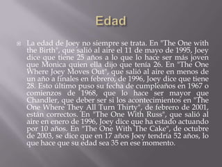    La edad de Joey no siempre se trata. En "The One with
    the Birth", que salió al aire el 11 de mayo de 1995, Joey
    dice que tiene 25 años a lo que lo hace ser más joven
    que Monica quien ella dijo que tenía 26. En "The One
    Where Joey Moves Out", que salió al aire en menos de
    un año a finales en febrero, de 1996, Joey dice que tiene
    28. Esto último puso su fecha de cumpleaños en 1967 o
    comienzos de 1968, que lo hace ser mayor que
    Chandler, que deber ser si los acontecimientos en "The
    One Where They All Turn Thirty", de febrero de 2001,
    están correctos. En "The One With Russ", que salió al
    aire en enero de 1996, Joey dice que ha estado actuando
    por 10 años. En "The One With The Cake", de octubre
    de 2003, se dice que en 17 años Joey tendría 52 años, lo
    que hace que su edad sea 35 en ese momento.
 