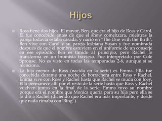    Ross tiene dos hijos. El mayor, Ben, que era el hijo de Ross y Carol.
    Él fue concebido antes de que el show comenzara, mientras la
    pareja todavía estaba casada, y nació en "The One with the Birth".
    Ben vive con Carol y su pareja lesbiana Susan y fue nombrada
    después de que el nombre estuviera en el uniforme de un conserje
    en ese episodio. Ben es tímido al principio, pero Rachel lo
    transforma en un bromista travieso. Fue interpretado por Cole
    Sprouse. No es visto en todas las temporadas 2-6, aunque sí se
    menciona.
   La hija menor de Ross (nacida en la serie) es Emma. Ella fue
    concebida durante una noche de borrachera entre Ross y Rachel.
    Emma vive con Ross y Rachel hasta que Rachel se muda con Joey.
    Ella permanece allí por el resto de la serie hasta que Ross y Rachel
    vuelven juntos en la final de la serie. Emma tuvo su nombre
    porque era el nombre que Monica quería para su hija pero ella se
    lo dió a Rachel (diciendo que Rachel era más importante, y desde
    que nada rimaba con 'Bing'.)
 