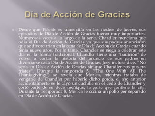    Desde que Friends se transmitía en las noches de jueves, sus
    episodios de Día de Acción de Gracias fueron muy importantes.
    Numerosas veces a lo largo de la serie, Chandler menciona que
    odia el Día de Acción de Gracias ya que sus padres anunciaron
    que se divorciarían en la cena de Día de Acción de Gracias cuando
    tenía nueve años. Por lo tanto, Chandler se niega a celebrar este
    día en la forma tradicional. Chandler tiene una "tradición" de
    volver a contar la historia del anuncio de sus padres en
    divorciarse cada Día de Acción de Gracias. Joey incluso dice, "¡No
    sería un Día de Acción de Gracias sin que Chandler nos pusiera
    tristes!". Durante la temporada 5, ("The One With All The
    Thanksgivings") se revela que Monica, mientras trataba de
    vengarse de Chandler por haberle dicho gorda, el año anterior
    accidentalmente se le cayó un cuchillo en el dedo de Chandler y
    cortó parte de su dedo meñique, la parte que contiene la uña.
    Durante la Temporada 8, Monica le cocina un pollo por separado
    en Día de Acción de Gracias.
 
