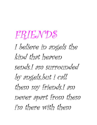 FRIENDS
I believe in angels the
kind that heaven
sends.I am surrounded
by angels,but i call
them my friends.I am
never apart from them
i'm there with them
 