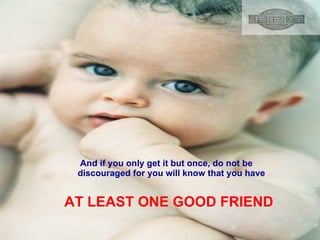 And if you only get it but once, do not be discouraged for you will know that you have AT LEAST ONE GOOD FRIEND 