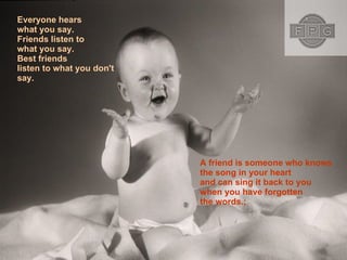 Everyone hears what you say. Friends listen to what you say. Best friends listen to what you don't say.  A friend is someone who knows the song in your heart and can sing it back to you when you have forgotten the words.;  