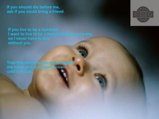 If you should die before me,  ask if you could bring a friend .  If you live to be a hundred, I want to live to be a hundred minus one day, so I never have to live, without you.  True friendship is like sound health; the value of it is seldom known until it is lost.  