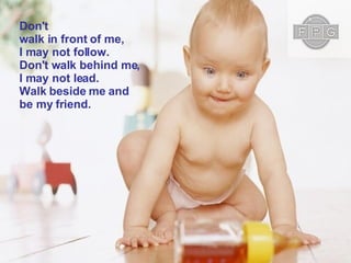 Don't walk in front of me, I may not follow. Don't walk behind me, I may not lead. Walk beside me and be my friend.  