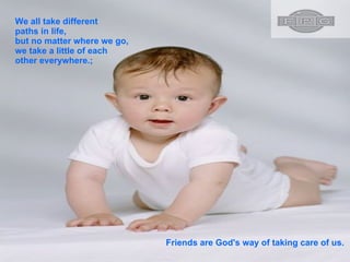 We all take different paths in life, but no matter where we go, we take a little of each other everywhere.;  Friends are God's way of taking care of us.  