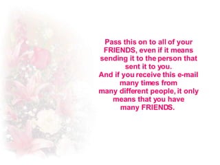 Pass this on to all of your FRIENDS, even if it means sending it to the person that sent it to you. And if you receive this e-mail many times from many different people, it only means that you have many FRIENDS.  