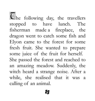 The following day, the travellers
stopped to have lunch. The
fisherman made a fireplace, the
dragon went to catch some fish and
Elyon came to the forest for some
fresh fruit. She wanted to prepare
some juice of the fruit for herself.
She passed the forest and reached to
an amazing meadow. Suddenly, the
witch heard a strange noise. After a
while, she realised that it was a
calling of an animal.
 