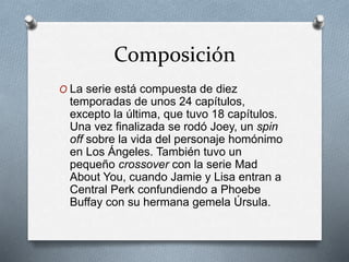 Composición
O La serie está compuesta de diez
temporadas de unos 24 capítulos,
excepto la última, que tuvo 18 capítulos.
Una vez finalizada se rodó Joey, un spin
off sobre la vida del personaje homónimo
en Los Ángeles. También tuvo un
pequeño crossover con la serie Mad
About You, cuando Jamie y Lisa entran a
Central Perk confundiendo a Phoebe
Buffay con su hermana gemela Úrsula.
 