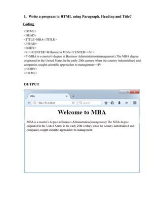 1. Write a program in HTML using Paragraph, Heading and Title?
Coding
<HTML>
<HEAD>
<TITLE>MBA</TITLE>
</HEAD>
<BODY>
<h1><CENTER>Welcome to MBA</CENTER></h1>
<P>MBA is a master's degree in Business Administration(management).The MBA degree
originated in the United States in the early 20th century when the country industrialized and
companies sought scientific approaches to management </P>
</BODY>
</HTML>
OUTPUT
 