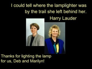 I could tell where the lamplighter was by the trail she left behind her. Harry Lauder Thanks for lighting the lamp for us, Deb and Marilyn! 