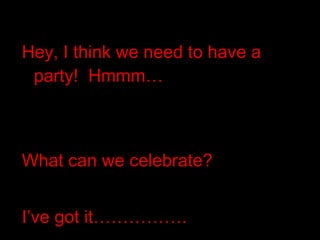 Hey, I think we need to have a party!  Hmmm… What can we celebrate? I’ve got it……………. 